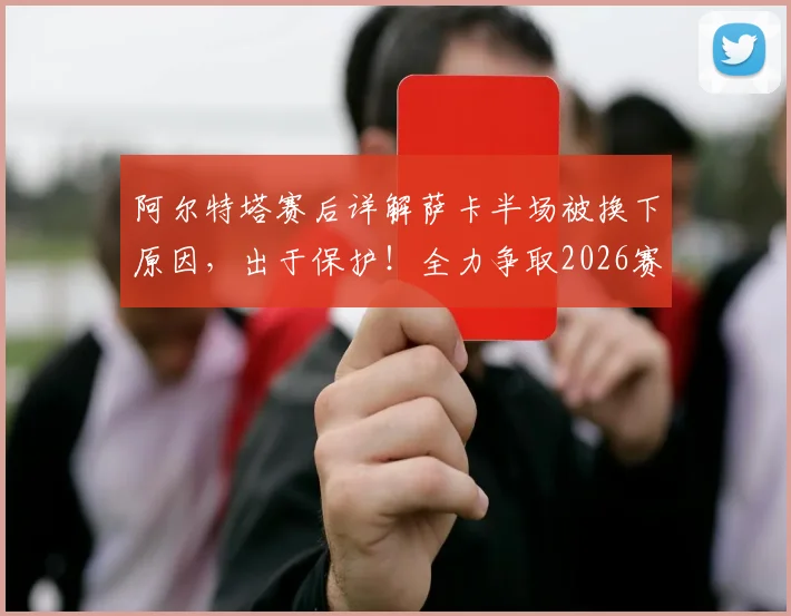 阿尔特塔赛后详解萨卡半场被换下原因，出于保护！全力争取2026赛季欧冠决赛晋级之路