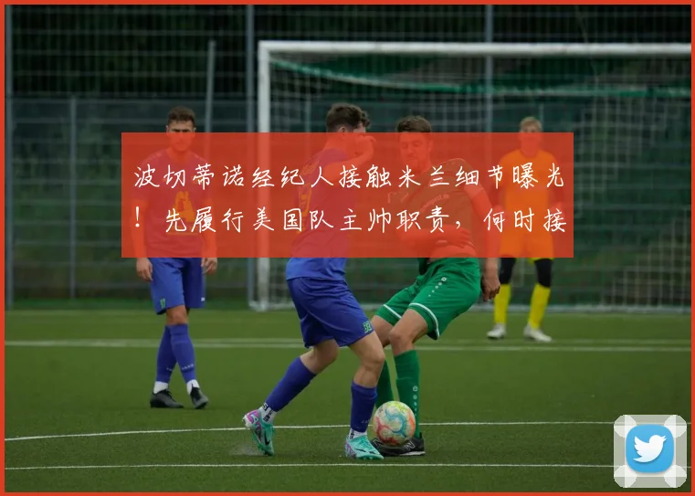 波切蒂诺经纪人接触米兰细节曝光！先履行美国队主帅职责，何时接手成焦点