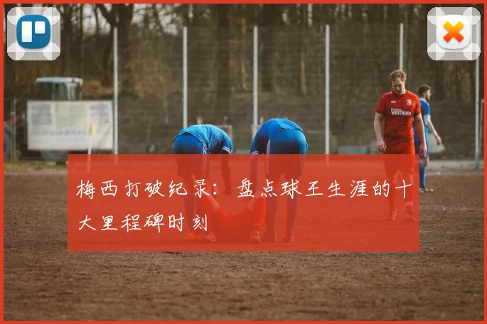梅西打破纪录：盘点球王生涯的十大里程碑时刻