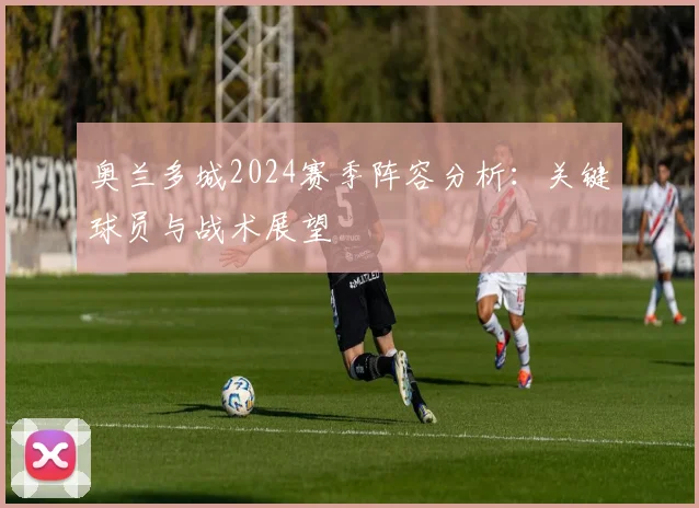 奥兰多城2024赛季阵容分析：关键球员与战术展望