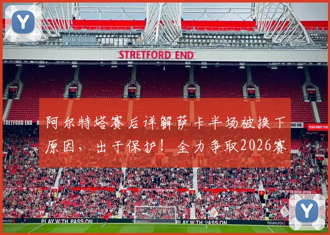 阿尔特塔赛后详解萨卡半场被换下原因，出于保护！全力争取2026赛季欧冠决赛晋级之路