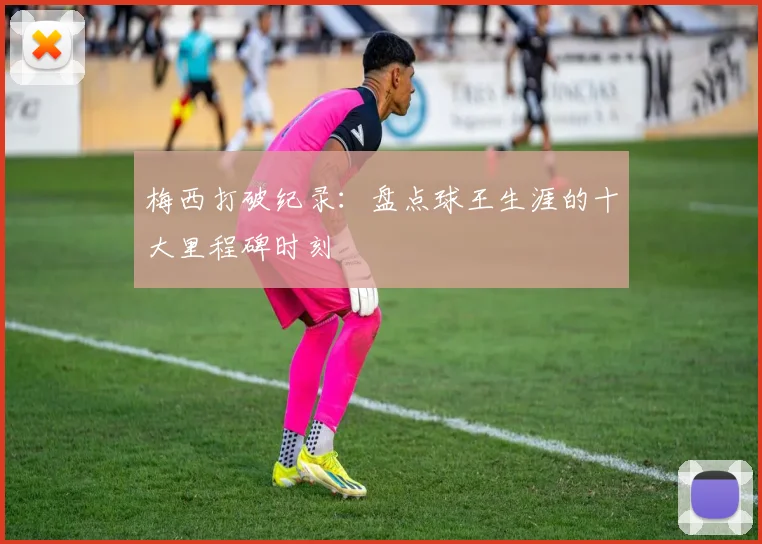 梅西打破纪录:盘点球王生涯的十大里程碑时刻