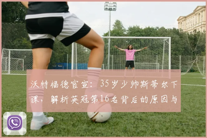 沃特福德官宣:35岁少帅斯蒂尔下课,解析英冠第16名背后的原因与球队未来走向