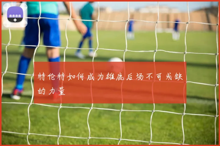 特伦特如何成为雄鹿后场不可或缺的力量