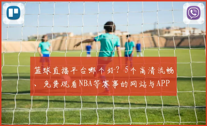 篮球直播平台哪个好?5个高清流畅、免费观看NBA等赛事的网站与APP实测推荐