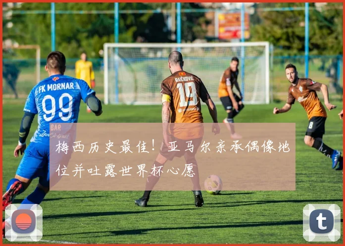 梅西历史最佳!亚马尔亲承偶像地位并吐露世界杯心愿