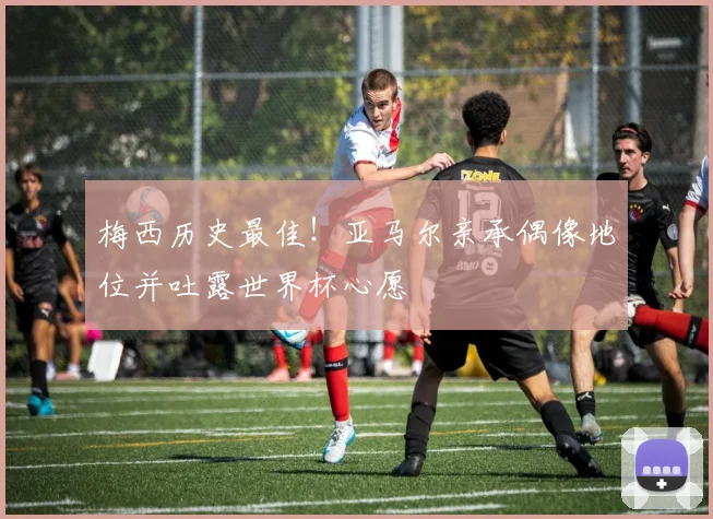 梅西历史最佳！亚马尔亲承偶像地位并吐露世界杯心愿