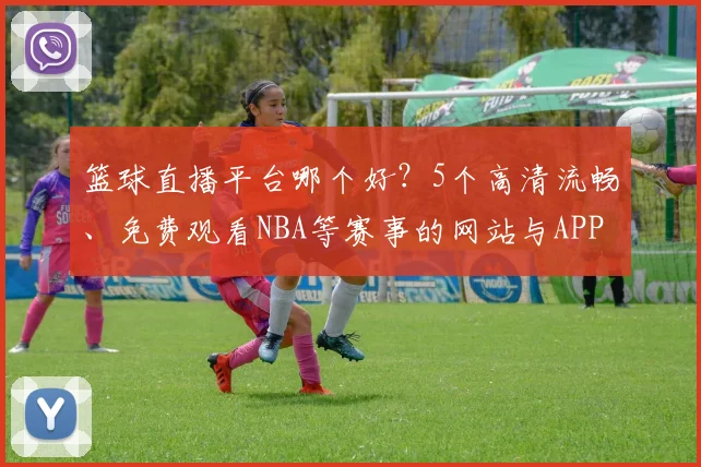 篮球直播平台哪个好？5个高清流畅、免费观看NBA等赛事的网站与APP实测推荐
