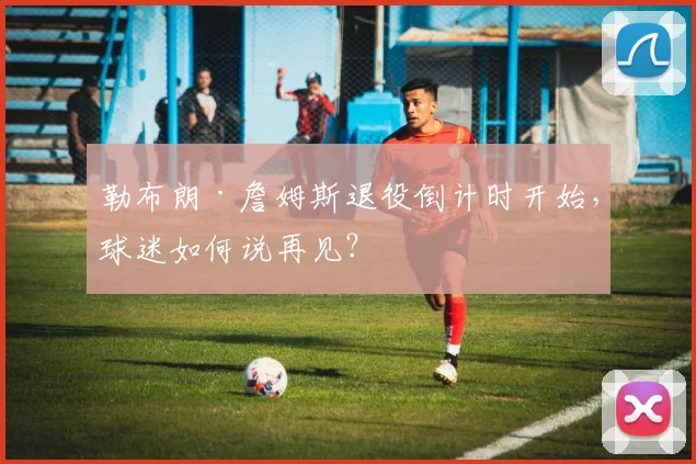 勒布朗·詹姆斯退役倒计时开始,球迷如何说再见?